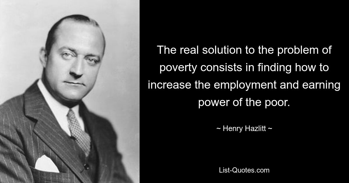 The real solution to the problem of poverty consists in finding how to increase the employment and earning power of the poor. — © Henry Hazlitt