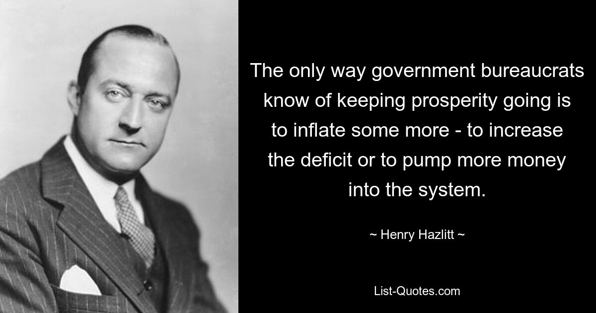 The only way government bureaucrats know of keeping prosperity going is to inflate some more - to increase the deficit or to pump more money into the system. — © Henry Hazlitt