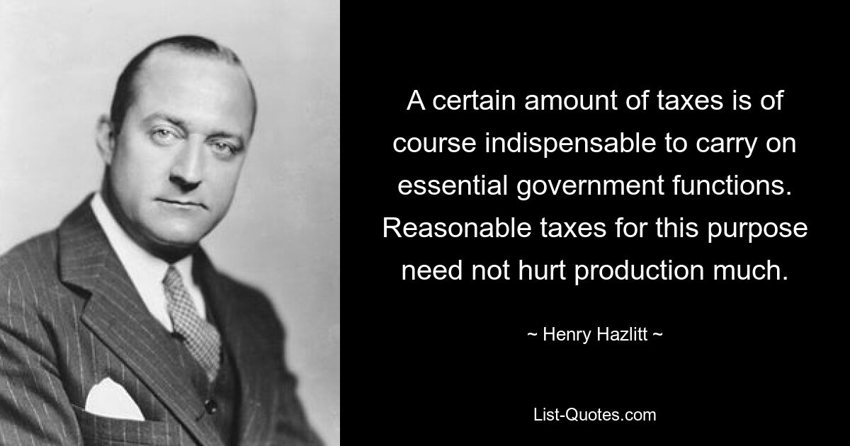 A certain amount of taxes is of course indispensable to carry on essential government functions. Reasonable taxes for this purpose need not hurt production much. — © Henry Hazlitt