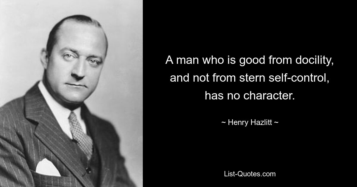 A man who is good from docility, and not from stern self-control, has no character. — © Henry Hazlitt