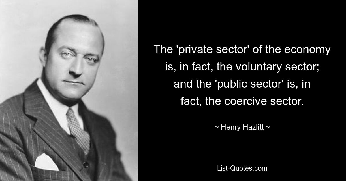 The 'private sector' of the economy is, in fact, the voluntary sector; and the 'public sector' is, in fact, the coercive sector. — © Henry Hazlitt