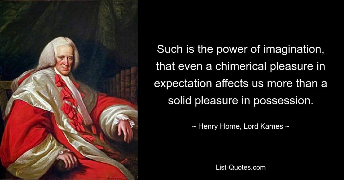 Such is the power of imagination, that even a chimerical pleasure in expectation affects us more than a solid pleasure in possession. — © Henry Home, Lord Kames