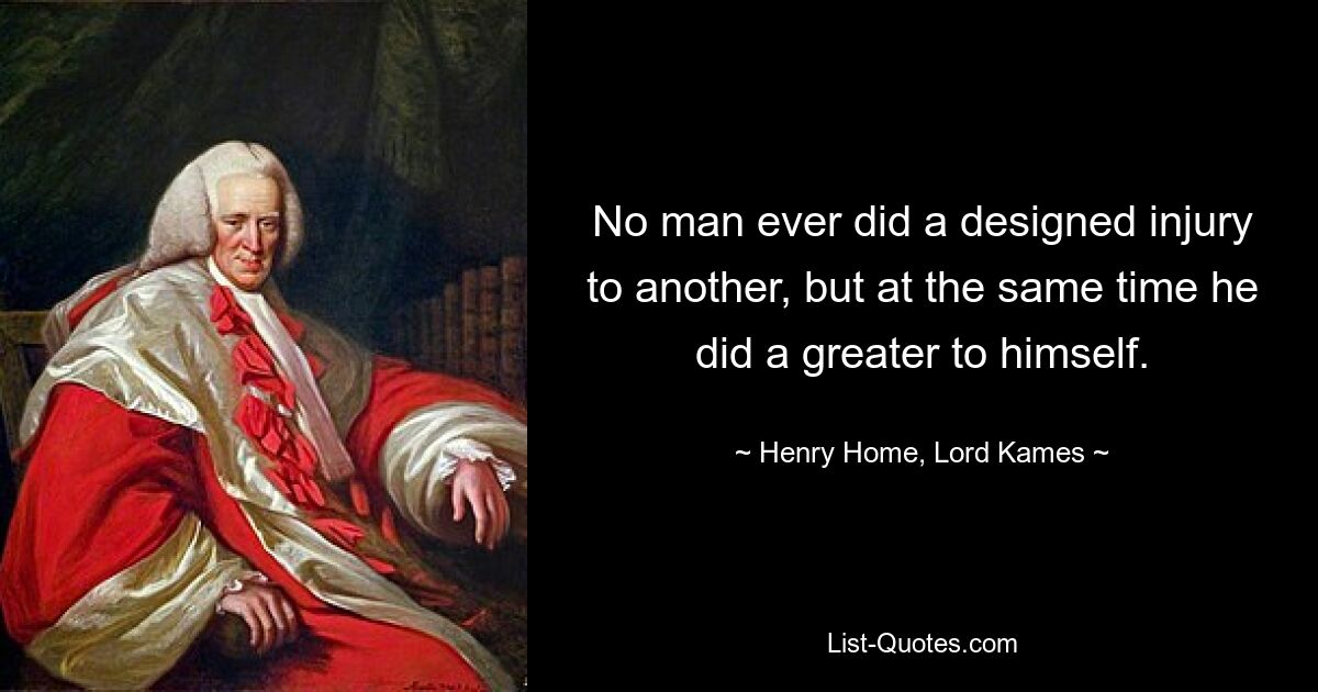 No man ever did a designed injury to another, but at the same time he did a greater to himself. — © Henry Home, Lord Kames