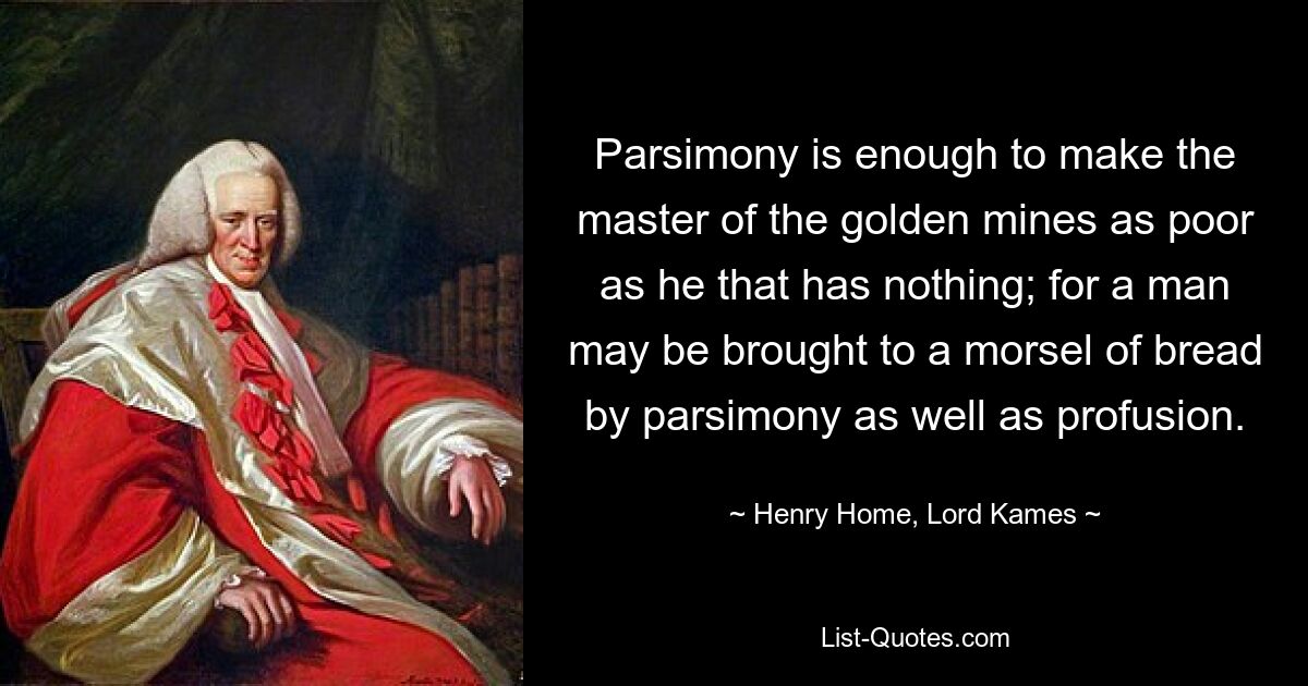 Parsimony is enough to make the master of the golden mines as poor as he that has nothing; for a man may be brought to a morsel of bread by parsimony as well as profusion. — © Henry Home, Lord Kames