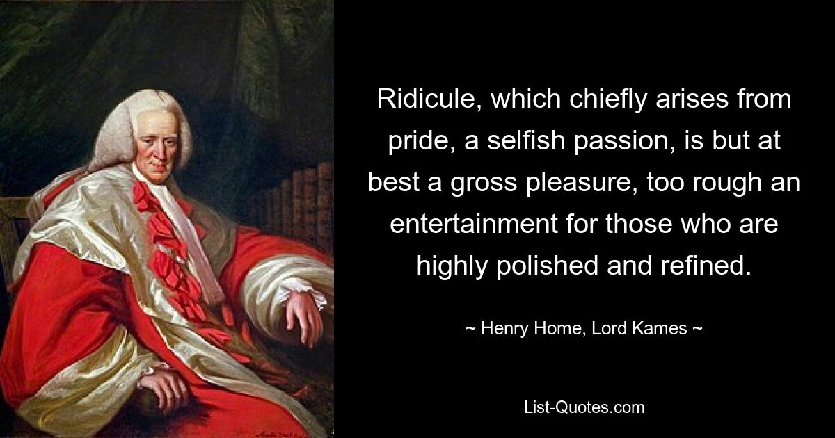 Ridicule, which chiefly arises from pride, a selfish passion, is but at best a gross pleasure, too rough an entertainment for those who are highly polished and refined. — © Henry Home, Lord Kames