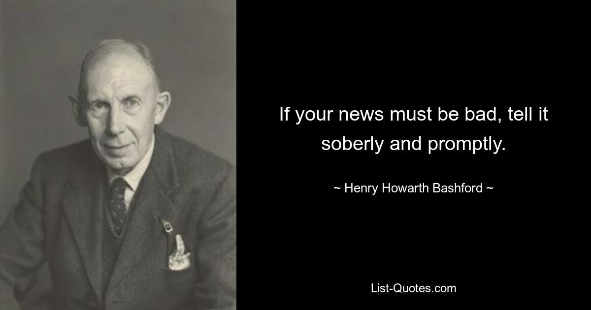 If your news must be bad, tell it soberly and promptly. — © Henry Howarth Bashford