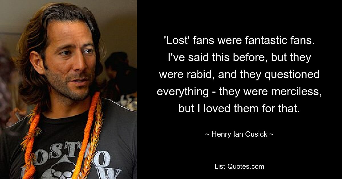 'Lost' fans were fantastic fans. I've said this before, but they were rabid, and they questioned everything - they were merciless, but I loved them for that. — © Henry Ian Cusick