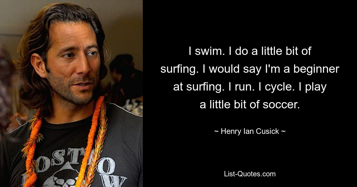 I swim. I do a little bit of surfing. I would say I'm a beginner at surfing. I run. I cycle. I play a little bit of soccer. — © Henry Ian Cusick