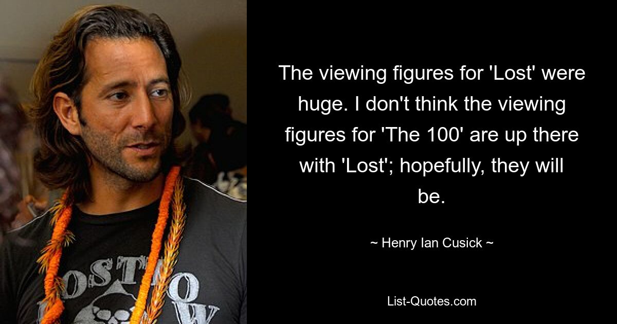 The viewing figures for 'Lost' were huge. I don't think the viewing figures for 'The 100' are up there with 'Lost'; hopefully, they will be. — © Henry Ian Cusick