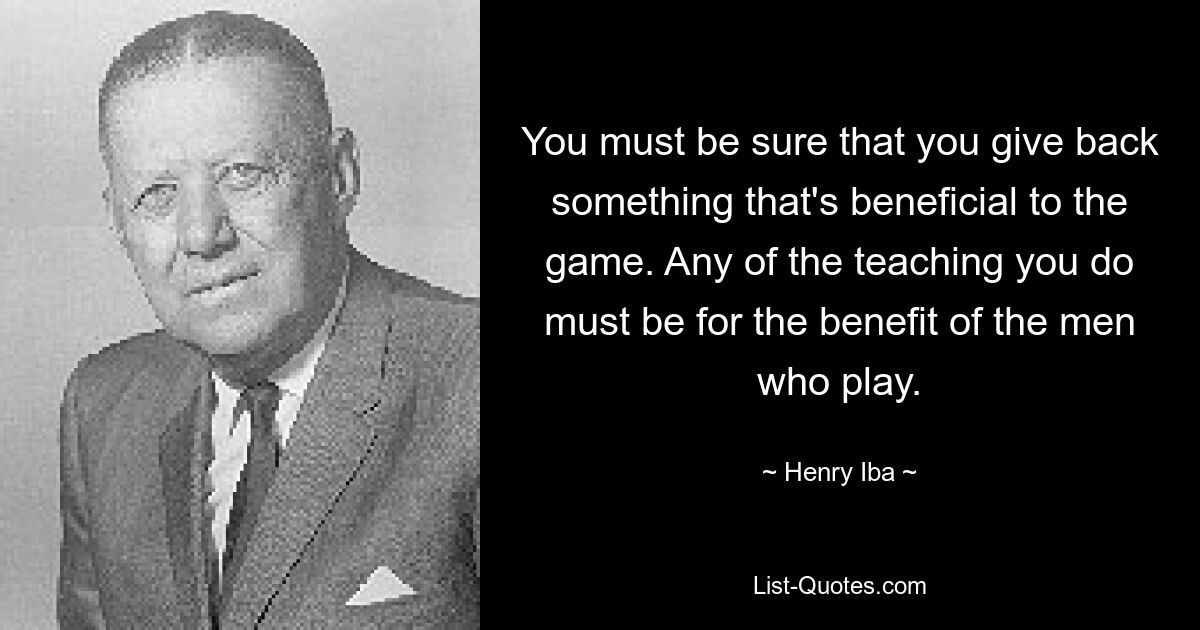 You must be sure that you give back something that's beneficial to the game. Any of the teaching you do must be for the benefit of the men who play. — © Henry Iba