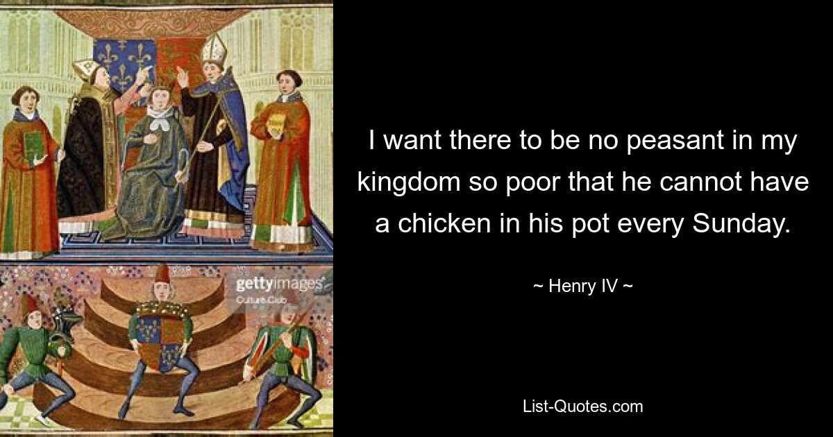 I want there to be no peasant in my kingdom so poor that he cannot have a chicken in his pot every Sunday. — © Henry IV