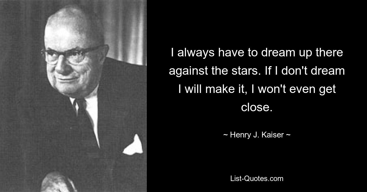 I always have to dream up there against the stars. If I don't dream I will make it, I won't even get close. — © Henry J. Kaiser