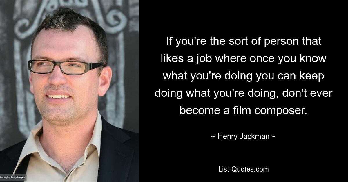 If you're the sort of person that likes a job where once you know what you're doing you can keep doing what you're doing, don't ever become a film composer. — © Henry Jackman