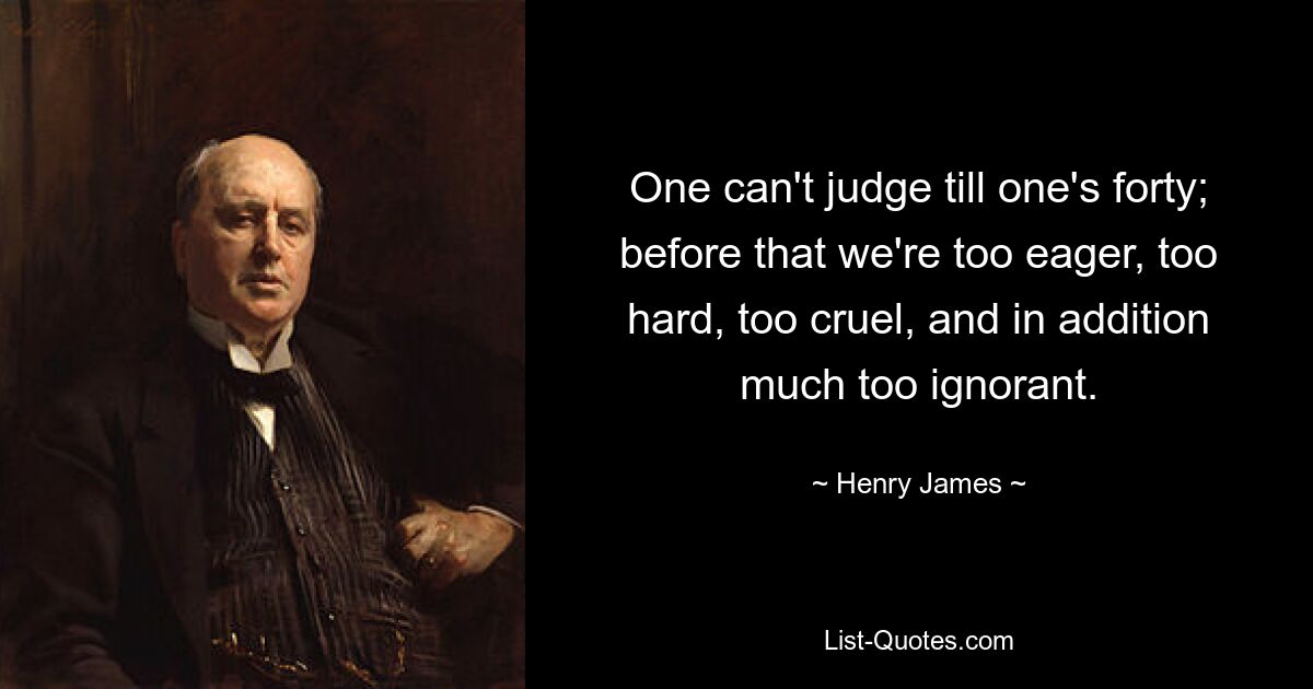 One can't judge till one's forty; before that we're too eager, too hard, too cruel, and in addition much too ignorant. — © Henry James