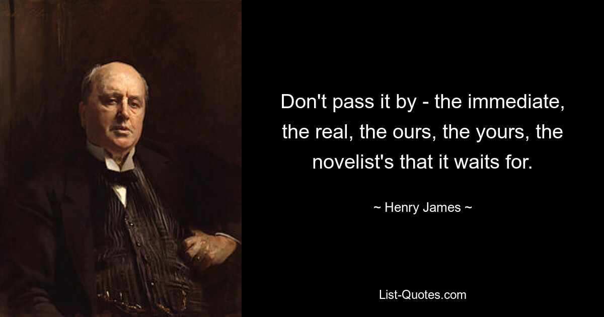 Don't pass it by - the immediate, the real, the ours, the yours, the novelist's that it waits for. — © Henry James