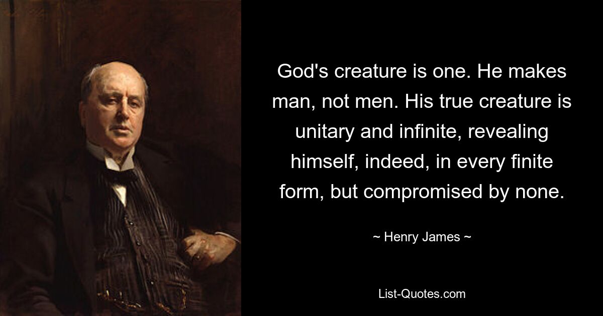 God's creature is one. He makes man, not men. His true creature is unitary and infinite, revealing himself, indeed, in every finite form, but compromised by none. — © Henry James