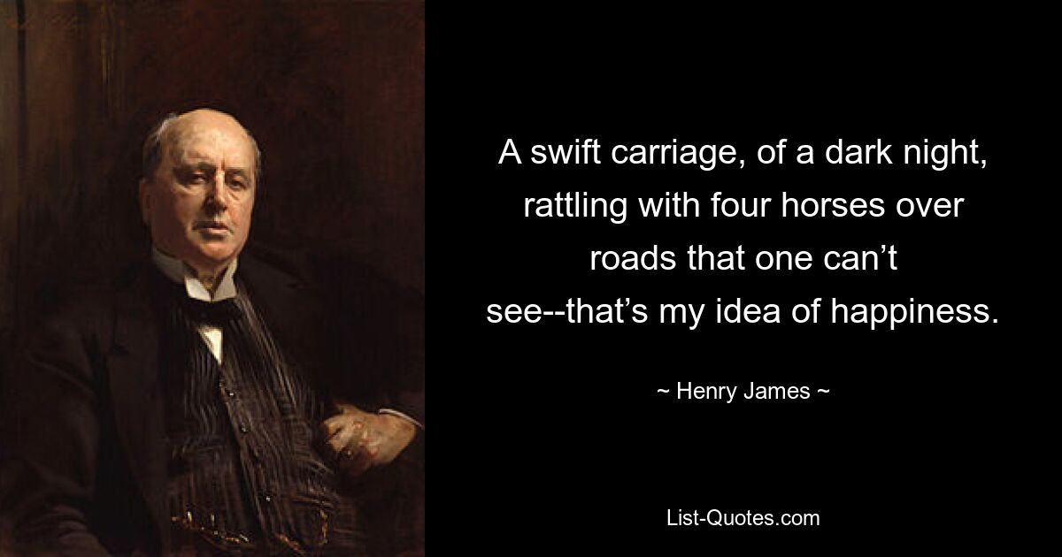 A swift carriage, of a dark night, rattling with four horses over roads that one can’t see--that’s my idea of happiness. — © Henry James