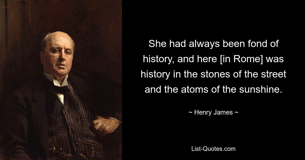 She had always been fond of history, and here [in Rome] was history in the stones of the street and the atoms of the sunshine. — © Henry James