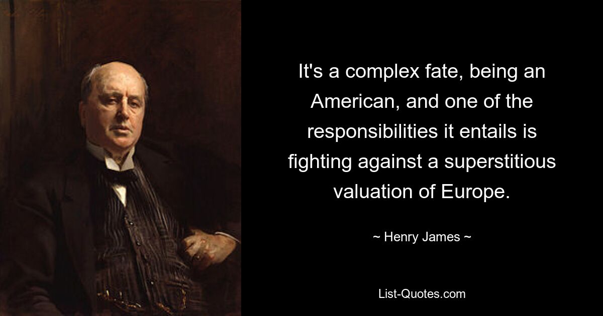 It's a complex fate, being an American, and one of the responsibilities it entails is fighting against a superstitious valuation of Europe. — © Henry James