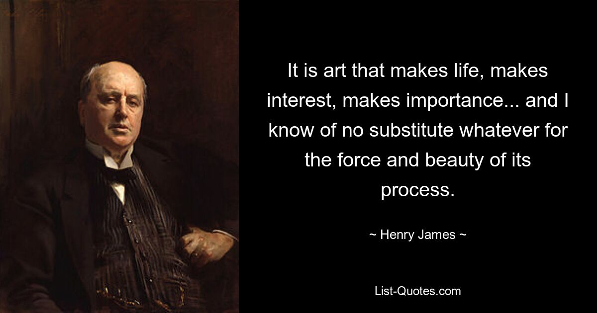 It is art that makes life, makes interest, makes importance... and I know of no substitute whatever for the force and beauty of its process. — © Henry James