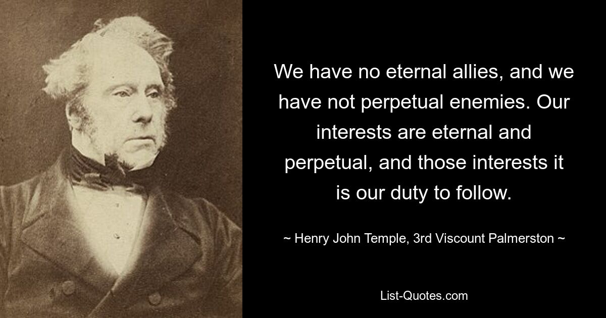 We have no eternal allies, and we have not perpetual enemies. Our interests are eternal and perpetual, and those interests it is our duty to follow. — © Henry John Temple, 3rd Viscount Palmerston