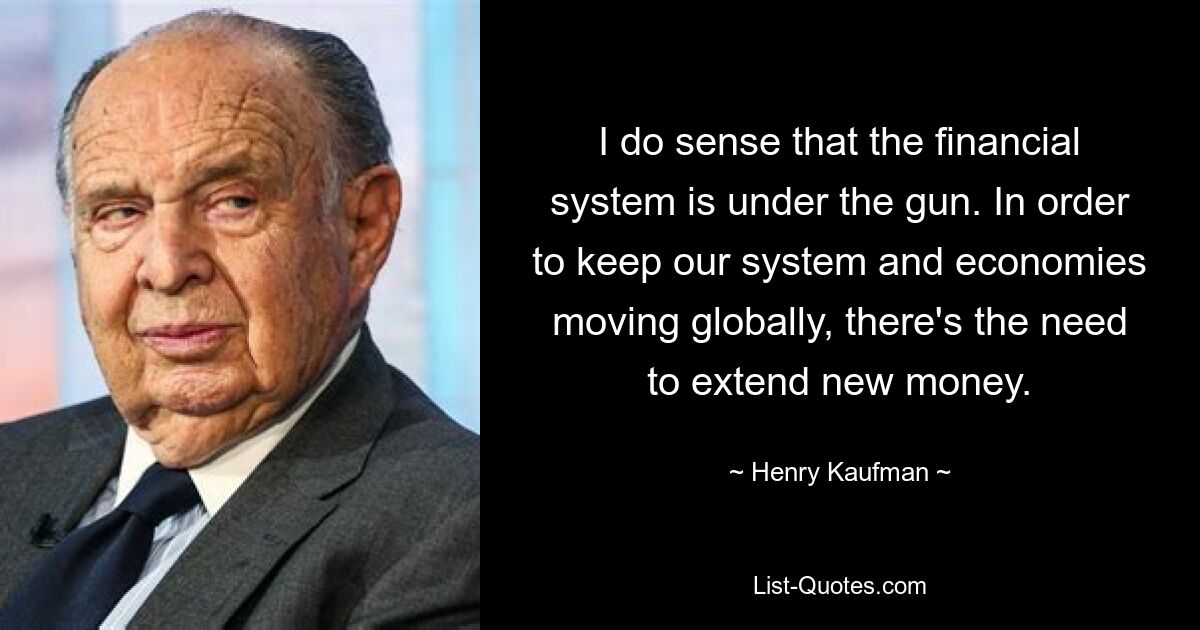 I do sense that the financial system is under the gun. In order to keep our system and economies moving globally, there's the need to extend new money. — © Henry Kaufman