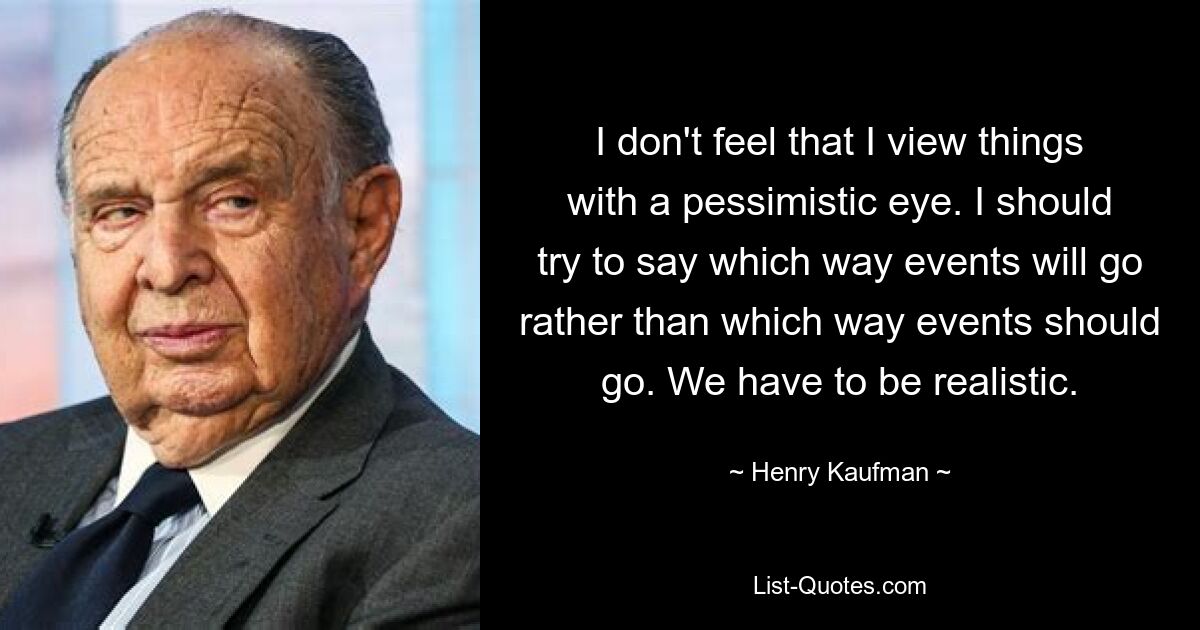 I don't feel that I view things with a pessimistic eye. I should try to say which way events will go rather than which way events should go. We have to be realistic. — © Henry Kaufman