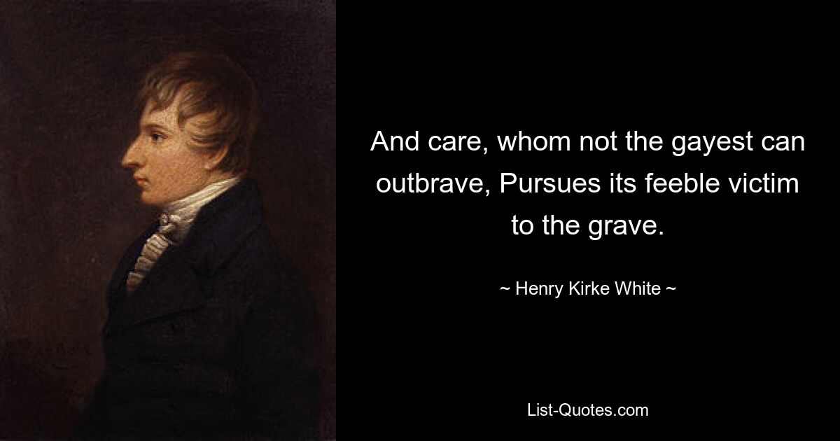 And care, whom not the gayest can outbrave, Pursues its feeble victim to the grave. — © Henry Kirke White