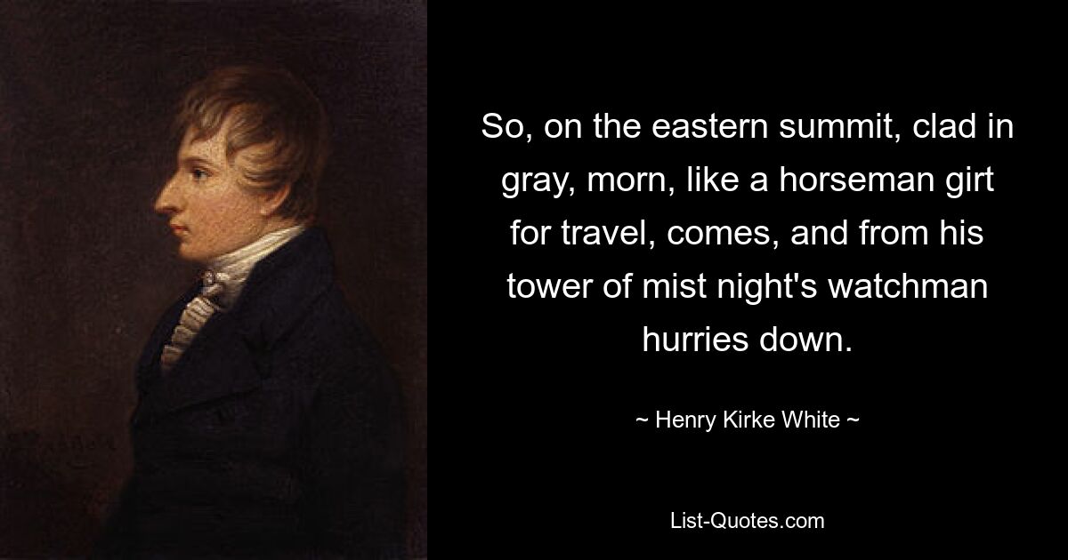 So, on the eastern summit, clad in gray, morn, like a horseman girt for travel, comes, and from his tower of mist night's watchman hurries down. — © Henry Kirke White