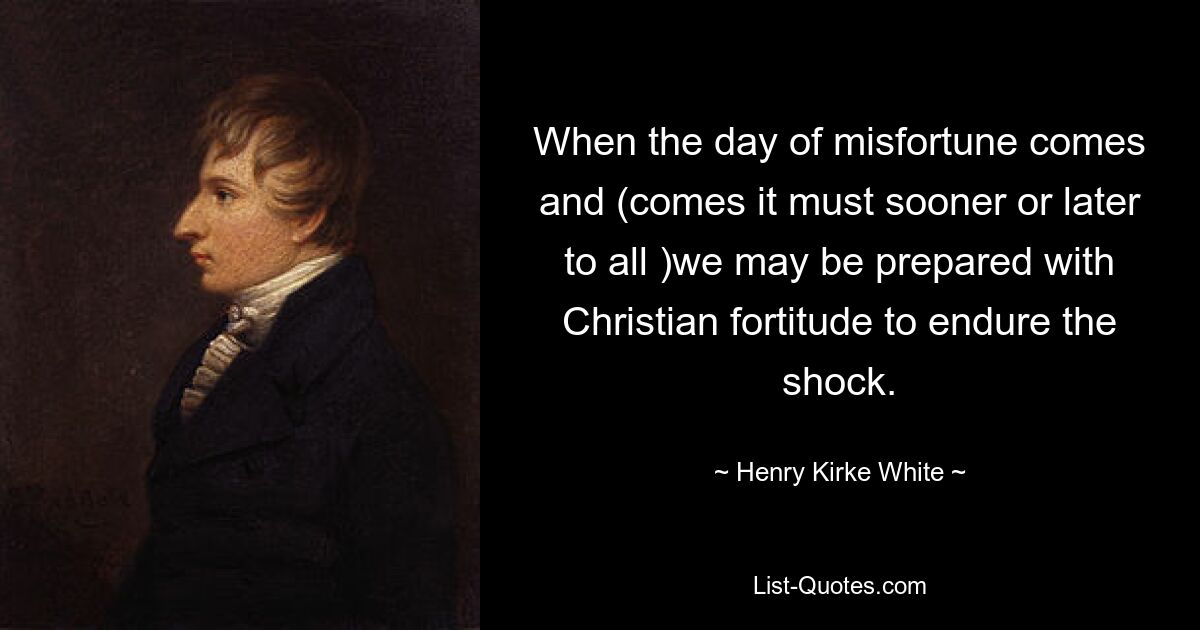 When the day of misfortune comes and (comes it must sooner or later to all )we may be prepared with Christian fortitude to endure the shock. — © Henry Kirke White