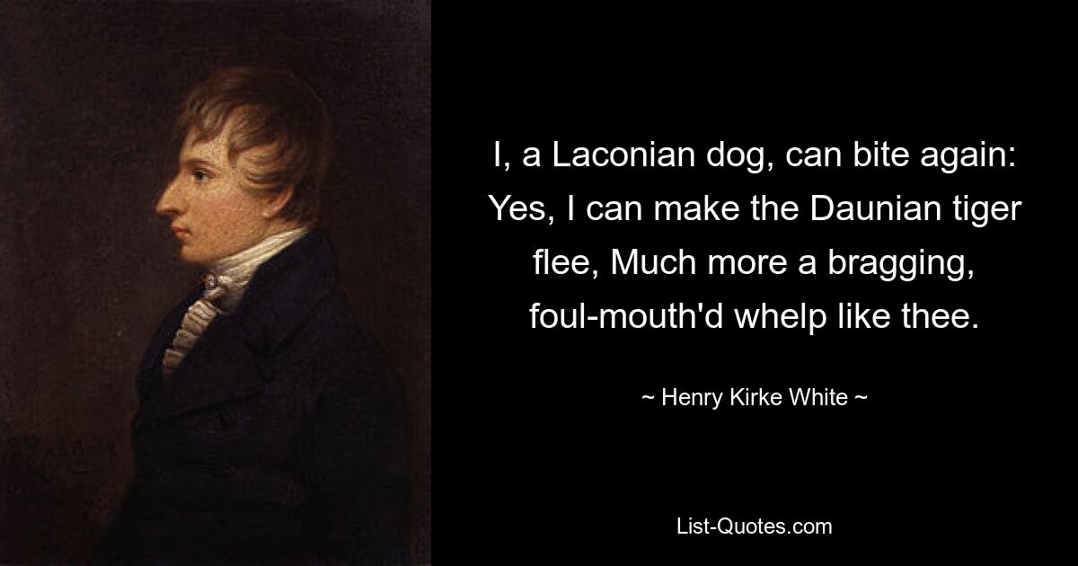 I, a Laconian dog, can bite again: Yes, I can make the Daunian tiger flee, Much more a bragging, foul-mouth'd whelp like thee. — © Henry Kirke White