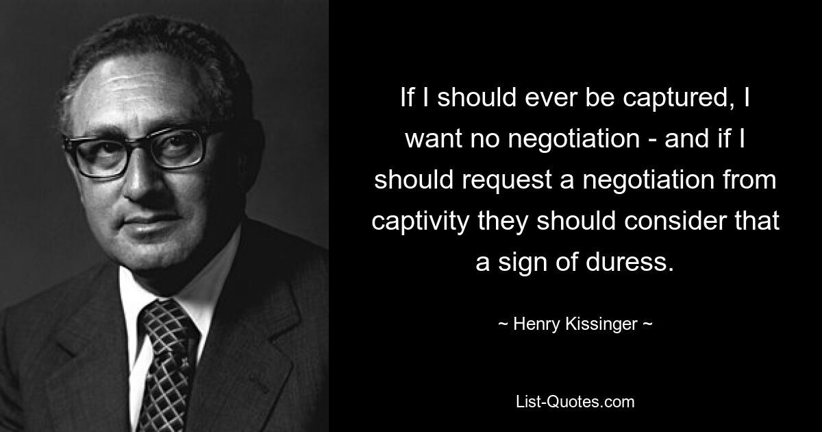 If I should ever be captured, I want no negotiation - and if I should request a negotiation from captivity they should consider that a sign of duress. — © Henry Kissinger