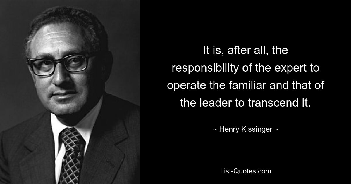 It is, after all, the responsibility of the expert to operate the familiar and that of the leader to transcend it. — © Henry Kissinger