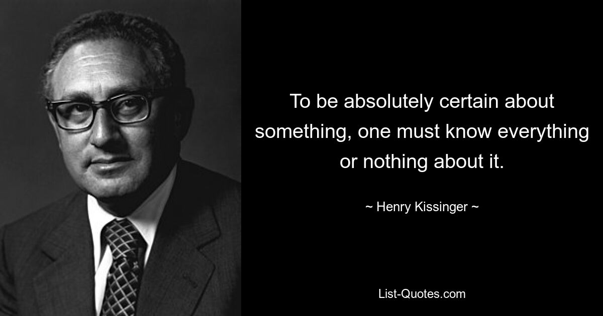 To be absolutely certain about something, one must know everything or nothing about it. — © Henry Kissinger