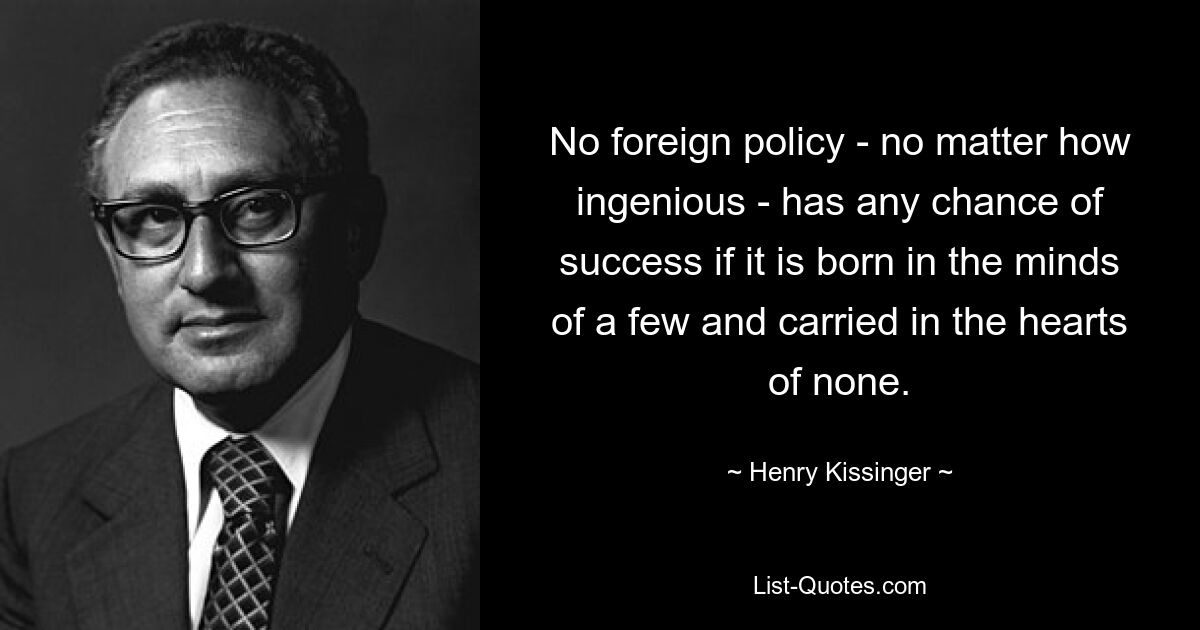 No foreign policy - no matter how ingenious - has any chance of success if it is born in the minds of a few and carried in the hearts of none. — © Henry Kissinger