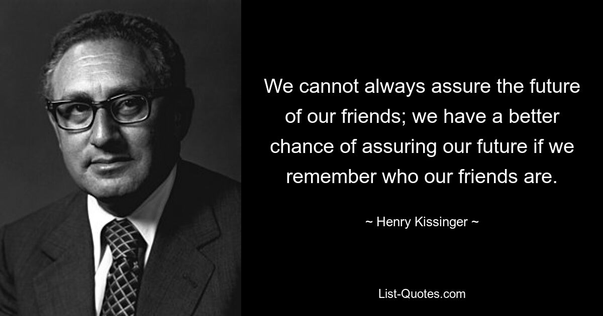 We cannot always assure the future of our friends; we have a better chance of assuring our future if we remember who our friends are. — © Henry Kissinger