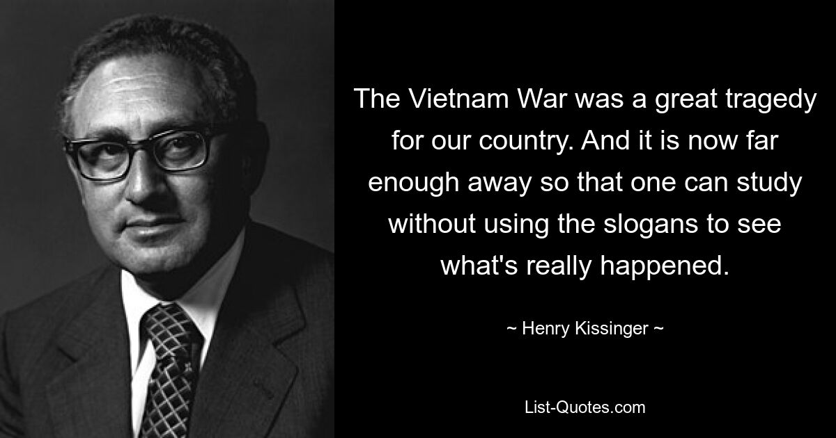 The Vietnam War was a great tragedy for our country. And it is now far enough away so that one can study without using the slogans to see what's really happened. — © Henry Kissinger