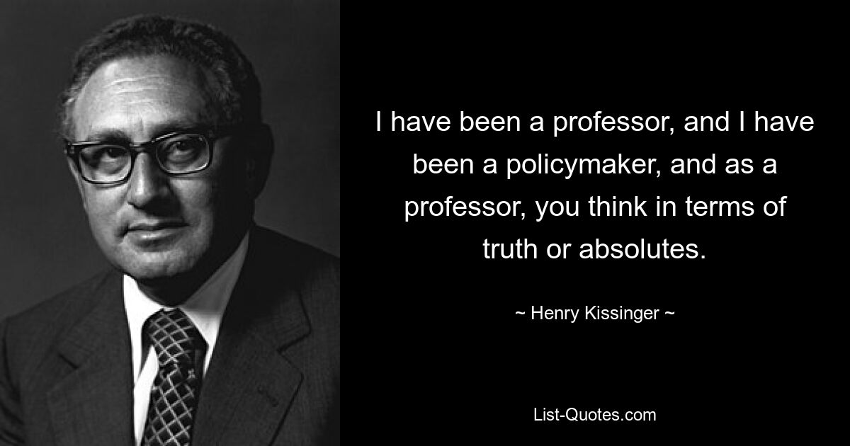 I have been a professor, and I have been a policymaker, and as a professor, you think in terms of truth or absolutes. — © Henry Kissinger