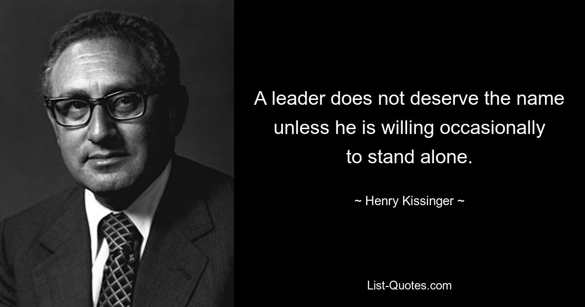 A leader does not deserve the name unless he is willing occasionally to stand alone. — © Henry Kissinger