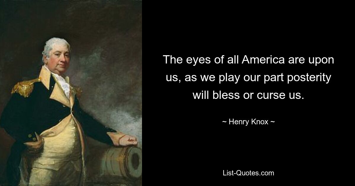 The eyes of all America are upon us, as we play our part posterity will bless or curse us. — © Henry Knox