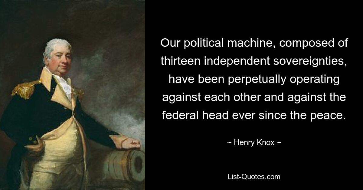 Our political machine, composed of thirteen independent sovereignties, have been perpetually operating against each other and against the federal head ever since the peace. — © Henry Knox