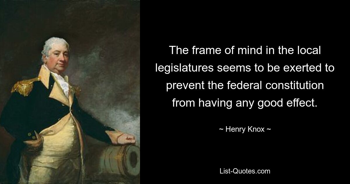 The frame of mind in the local legislatures seems to be exerted to prevent the federal constitution from having any good effect. — © Henry Knox