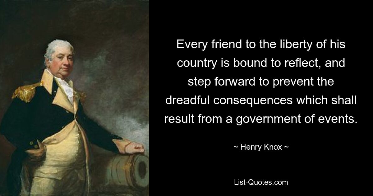 Every friend to the liberty of his country is bound to reflect, and step forward to prevent the dreadful consequences which shall result from a government of events. — © Henry Knox