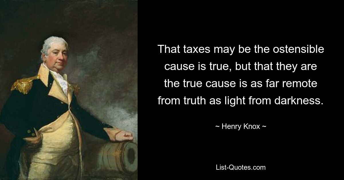 That taxes may be the ostensible cause is true, but that they are the true cause is as far remote from truth as light from darkness. — © Henry Knox