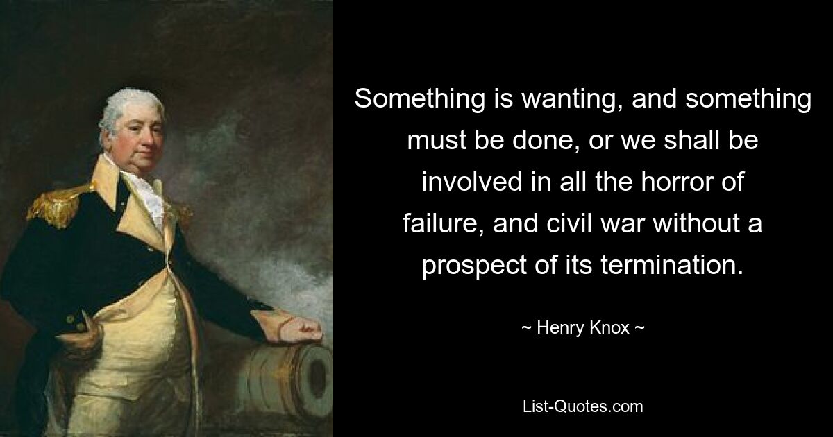 Something is wanting, and something must be done, or we shall be involved in all the horror of failure, and civil war without a prospect of its termination. — © Henry Knox