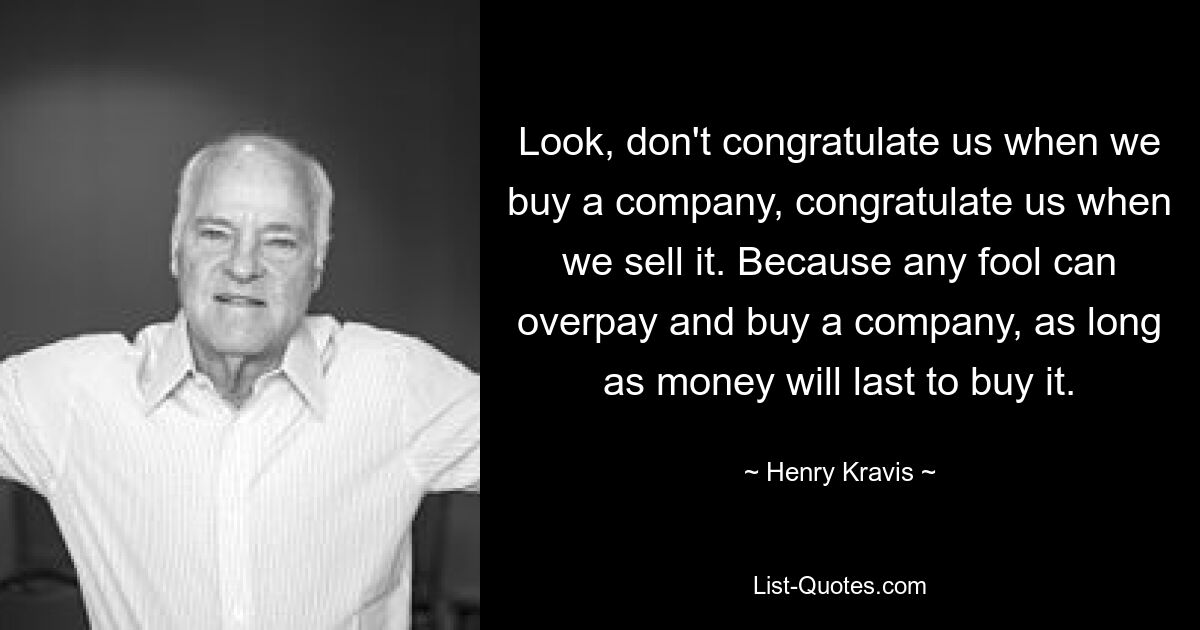 Look, don't congratulate us when we buy a company, congratulate us when we sell it. Because any fool can overpay and buy a company, as long as money will last to buy it. — © Henry Kravis