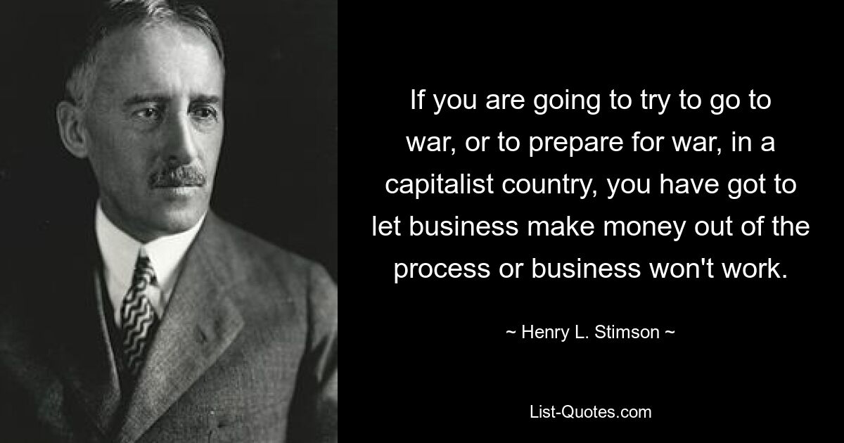 If you are going to try to go to war, or to prepare for war, in a capitalist country, you have got to let business make money out of the process or business won't work. — © Henry L. Stimson