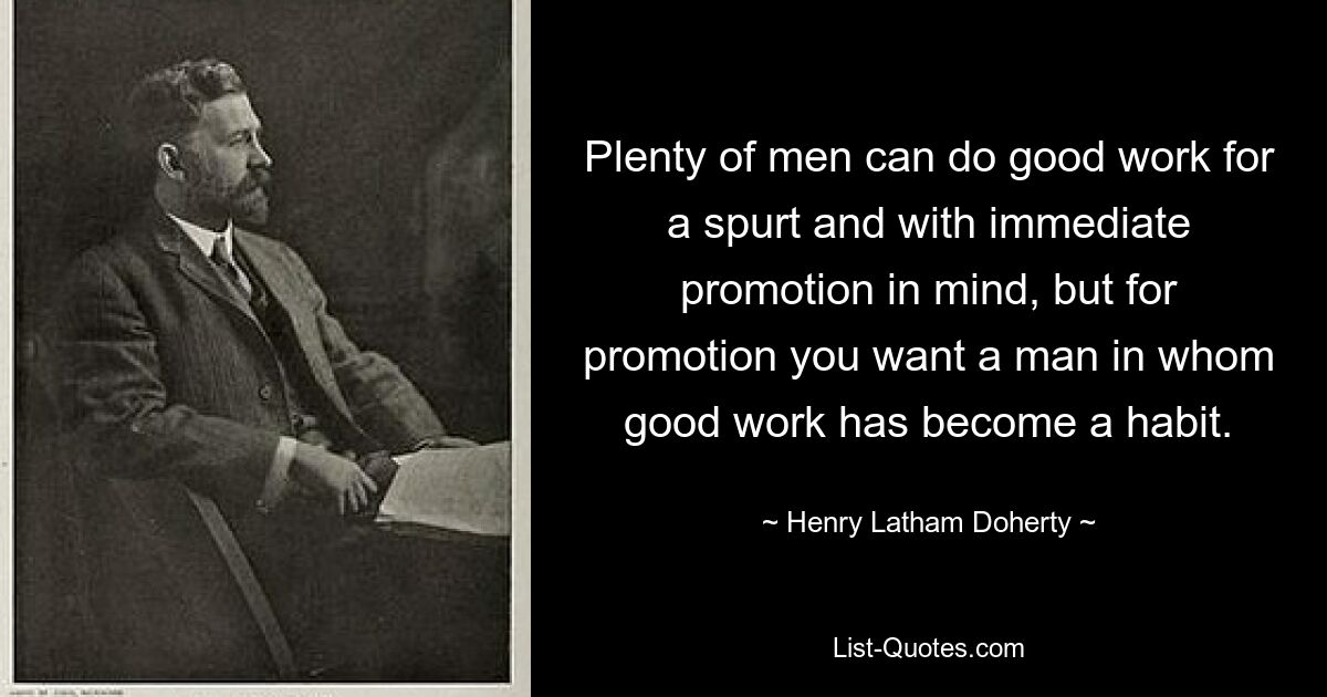 Plenty of men can do good work for a spurt and with immediate promotion in mind, but for promotion you want a man in whom good work has become a habit. — © Henry Latham Doherty