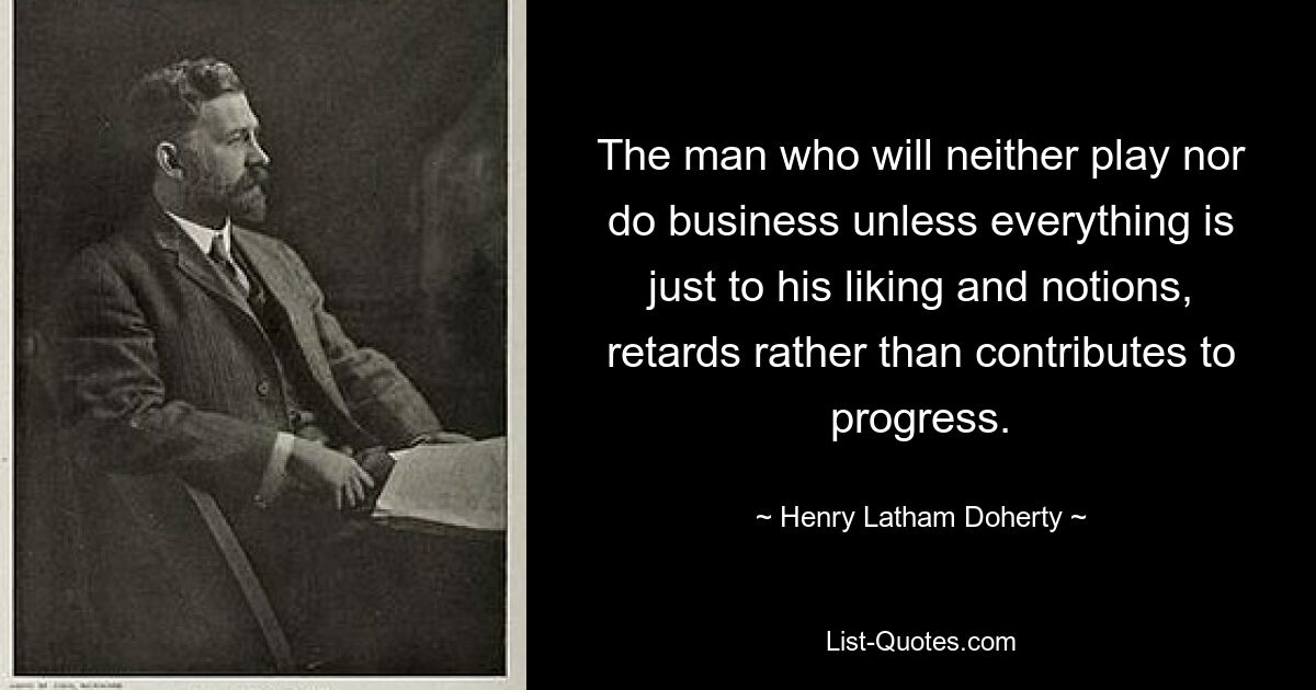 The man who will neither play nor do business unless everything is just to his liking and notions, retards rather than contributes to progress. — © Henry Latham Doherty