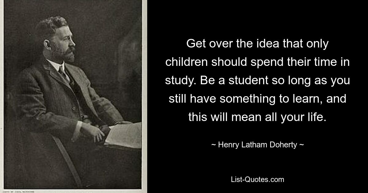 Get over the idea that only children should spend their time in study. Be a student so long as you still have something to learn, and this will mean all your life. — © Henry Latham Doherty